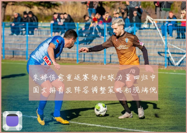 朱婷伤愈重返赛场扣球力量回归中国女排首发阵容调整策略初现端倪